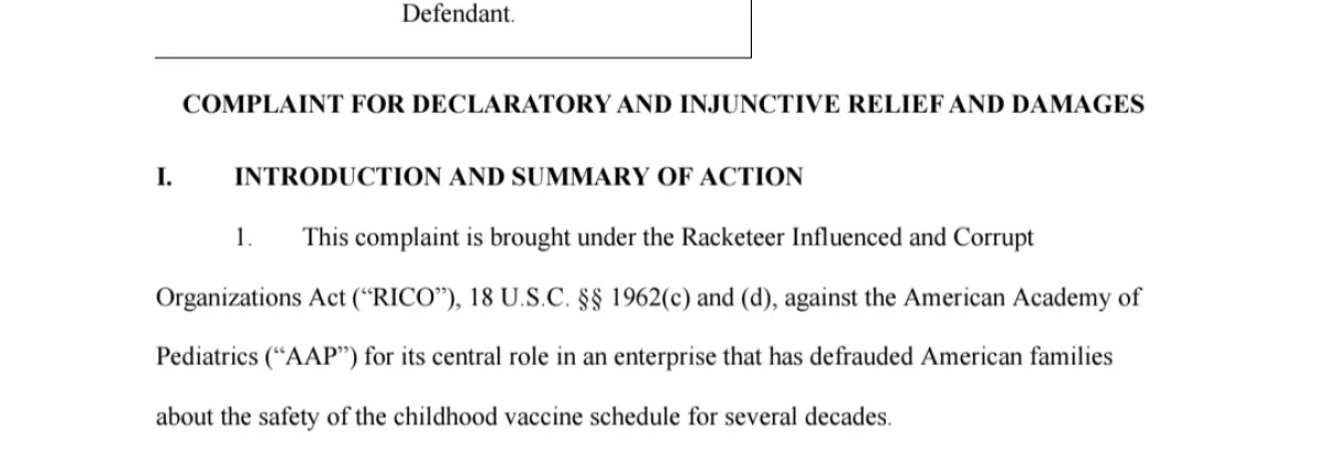 This complaint is brought under the Racketeer Influenced and Corrupt  Organizations Act (“RICO”), 18 U.S.C. §§ 1962(c) and (d), against the American Academy of  Pediatrics (“AAP”) for its central role in an enterprise that has defrauded American families  about the safety of the childhood vaccine schedule for several decades. https://childrenshealthdefense.org/wp-content/uploads/aap-lawsuit-complaint-redacted.pdf